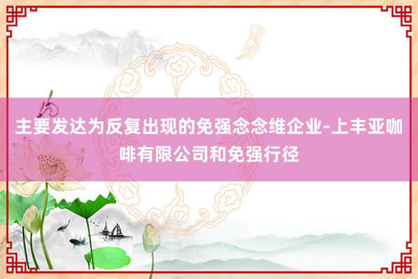 主要发达为反复出现的免强念念维企业-上丰亚咖啡有限公司和免强行径